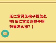 乐仁堂灵芝孢子粉怎么样(乐仁堂灵芝孢子粉效果怎么样？)