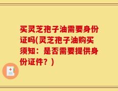 买灵芝孢子油需要身份证吗(灵芝孢子油购买须知：是否需要提供身份证件？)