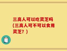 三高人可以吃灵芝吗 (三高人可不可以食用灵芝？)