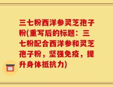 三七粉西洋参灵芝孢子粉(重写后的标题：三七粉配合西洋参和灵芝孢子粉，坚强免疫，提升身体抵抗力)
