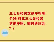 三七分和灵芝孢子粉哪个好(对比三七分和灵芝孢子粉，哪种更适合？)