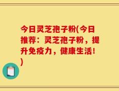 今日灵芝孢子粉(今日推荐：灵芝孢子粉，提升免疫力，健康生活！)