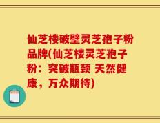 仙芝楼破壁灵芝孢子粉品牌(仙芝楼灵芝孢子粉：突破瓶颈 天然健康，万众期待)