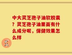 中大灵芝孢子油软胶囊？灵芝孢子油里面有什么成分呢，保健效果怎么样