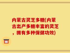 内蒙古灵芝多糖(内蒙古出产多糖丰富的灵芝，拥有多种保健功效)