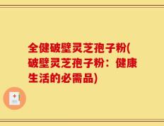 全健破壁灵芝孢子粉(破壁灵芝孢子粉：健康生活的必需品)