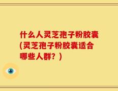 什么人灵芝孢子粉胶囊(灵芝孢子粉胶囊适合哪些人群？)