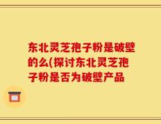 东北灵芝孢子粉是破壁的么(探讨东北灵芝孢子粉是否为破壁产品