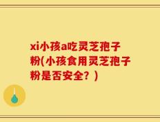 xi小孩a吃灵芝孢子粉(小孩食用灵芝孢子粉是否安全？)
