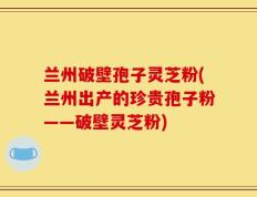 兰州破壁孢子灵芝粉(兰州出产的珍贵孢子粉——破壁灵芝粉)