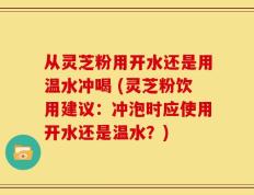 从灵芝粉用开水还是用温水冲喝 (灵芝粉饮用建议：冲泡时应使用开水还是温水？)