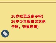 16岁吃灵芝孢子粉(16岁少年服用灵芝孢子粉，效果神奇)