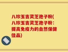八珍玉吉灵芝孢子粉(八珍玉吉灵芝孢子粉：提高免疫力的自然保健佳品)