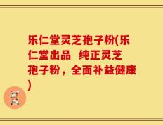 乐仁堂灵芝孢子粉(乐仁堂出品  纯正灵芝孢子粉，全面补益健康)