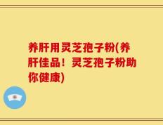 养肝用灵芝孢子粉(养肝佳品！灵芝孢子粉助你健康)