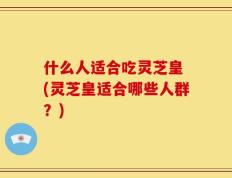 什么人适合吃灵芝皇 (灵芝皇适合哪些人群？)