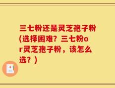 三七粉还是灵芝孢子粉(选择困难？三七粉or灵芝孢子粉，该怎么选？)