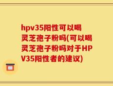 hpv35阳性可以喝灵芝孢子粉吗(可以喝灵芝孢子粉吗对于HPV35阳性者的建议)