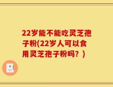 22岁能不能吃灵芝孢子粉(22岁人可以食用灵芝孢子粉吗？)