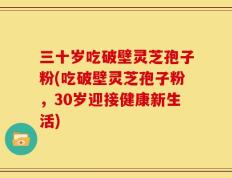 三十岁吃破壁灵芝孢子粉(吃破壁灵芝孢子粉，30岁迎接健康新生活)
