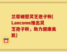 兰蔻破壁灵芝孢子粉(Lancome推出灵芝孢子粉，助力健康美肌)