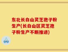 东北长白山灵芝孢子粉生产(长白山区灵芝孢子粉生产不断推进)