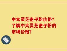中大灵芝孢子粉价格？了解中大灵芝孢子粉的市场价格？