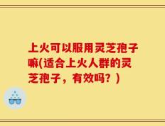 上火可以服用灵芝孢子嘛(适合上火人群的灵芝孢子，有效吗？)