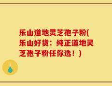 乐山道地灵芝孢子粉(乐山好货：纯正道地灵芝孢子粉任你选！)