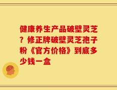 健康养生产品破壁灵芝？修正牌破壁灵芝孢子粉《官方价格》到底多少钱一盒