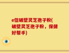e信破壁灵芝孢子粉(破壁灵芝孢子粉，保健好帮手)