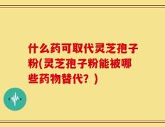 什么药可取代灵芝孢子粉(灵芝孢子粉能被哪些药物替代？)