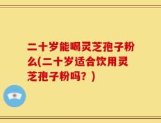 二十岁能喝灵芝孢子粉么(二十岁适合饮用灵芝孢子粉吗？)