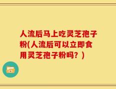 人流后马上吃灵芝孢子粉(人流后可以立即食用灵芝孢子粉吗？)