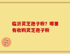 临沂灵芝孢子粉？哪里有收购灵芝孢子粉