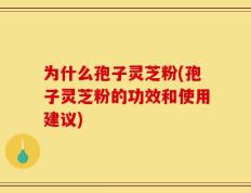 为什么孢子灵芝粉(孢子灵芝粉的功效和使用建议)
