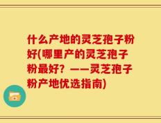 什么产地的灵芝孢子粉好(哪里产的灵芝孢子粉最好？——灵芝孢子粉产地优选指南)