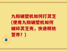 九阳破壁机如何打灵芝(使用九阳破壁机如何破碎灵芝壳，快速释放营养？)