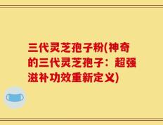 三代灵芝孢子粉(神奇的三代灵芝孢子：超强滋补功效重新定义)