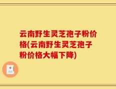 云南野生灵芝孢子粉价格(云南野生灵芝孢子粉价格大幅下降)