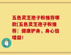 五色灵芝孢子粉推荐哪款(五色灵芝孢子粉推荐：健康护身，身心倍增益！