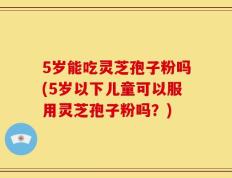 5岁能吃灵芝孢子粉吗(5岁以下儿童可以服用灵芝孢子粉吗？)
