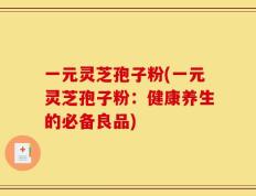 一元灵芝孢子粉(一元灵芝孢子粉：健康养生的必备良品)