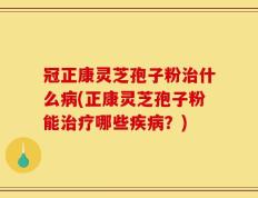 冠正康灵芝孢子粉治什么病(正康灵芝孢子粉能治疗哪些疾病？)