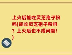 上火后能吃灵芝孢子粉吗(能吃灵芝孢子粉吗？上火后也不成问题！)
