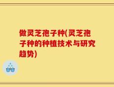 做灵芝孢子种(灵芝孢子种的种植技术与研究趋势)