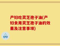 产妇吃灵芝孢子油(产妇食用灵芝孢子油的效果及注意事项)