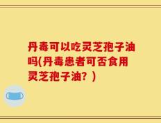 丹毒可以吃灵芝孢子油吗(丹毒患者可否食用灵芝孢子油？)