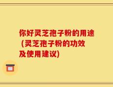 你好灵芝孢子粉的用途 (灵芝孢子粉的功效及使用建议)