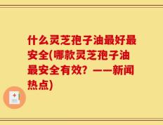什么灵芝孢子油最好最安全(哪款灵芝孢子油最安全有效？——新闻热点)